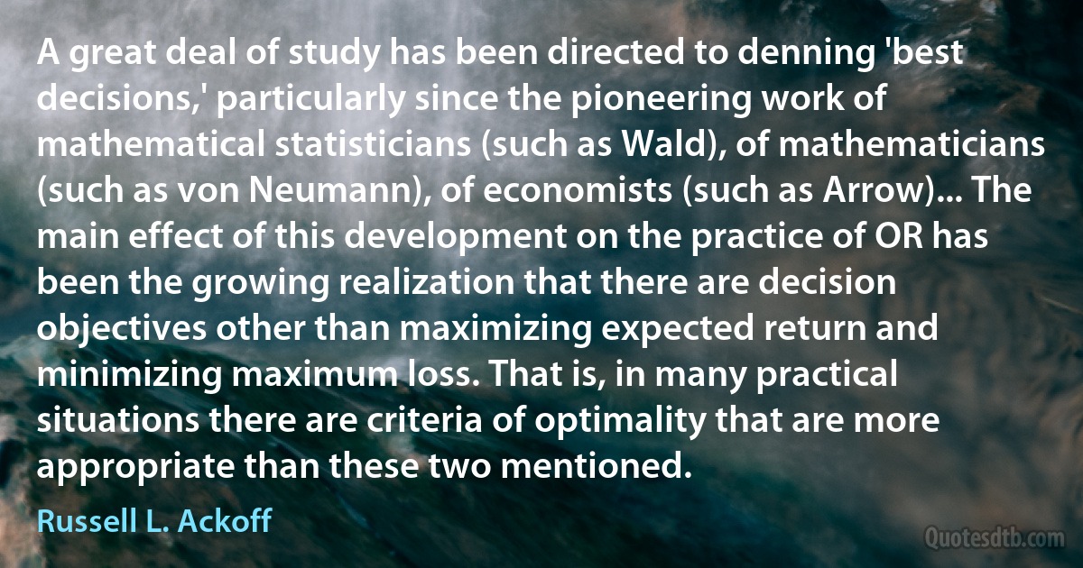 A great deal of study has been directed to denning 'best decisions,' particularly since the pioneering work of mathematical statisticians (such as Wald), of mathematicians (such as von Neumann), of economists (such as Arrow)... The main effect of this development on the practice of OR has been the growing realization that there are decision objectives other than maximizing expected return and minimizing maximum loss. That is, in many practical situations there are criteria of optimality that are more appropriate than these two mentioned. (Russell L. Ackoff)