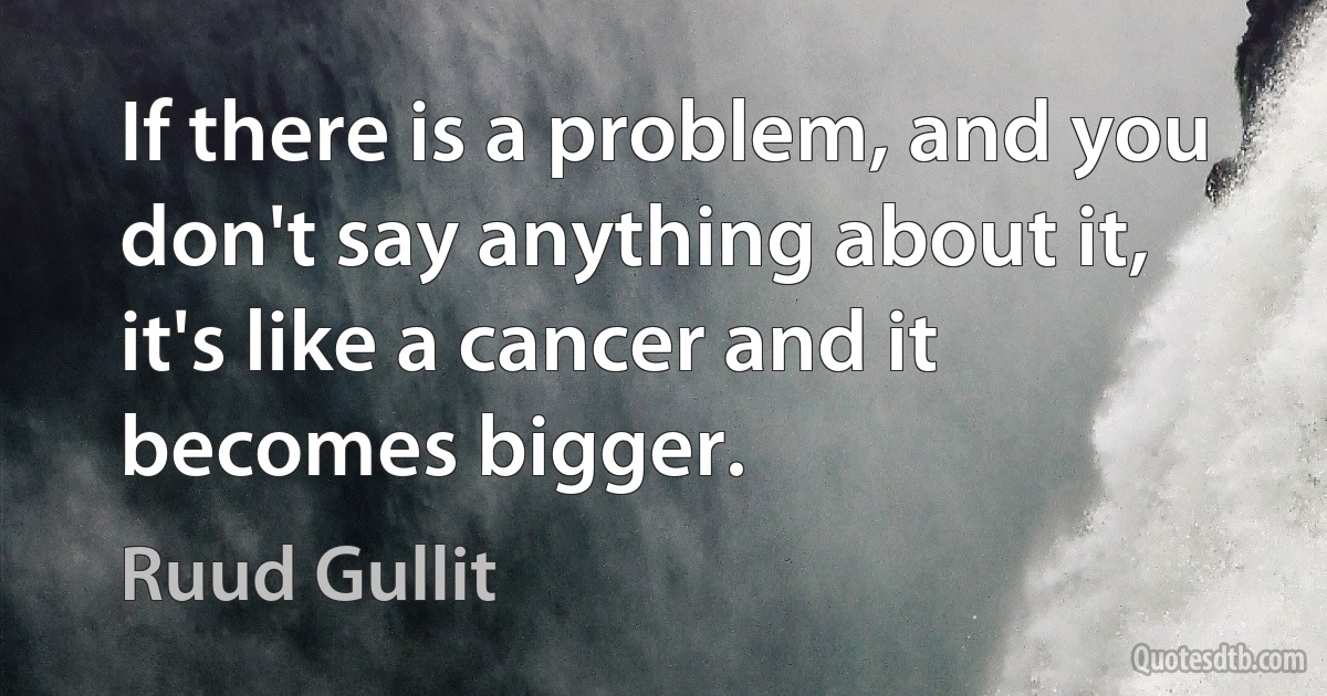 If there is a problem, and you don't say anything about it, it's like a cancer and it becomes bigger. (Ruud Gullit)