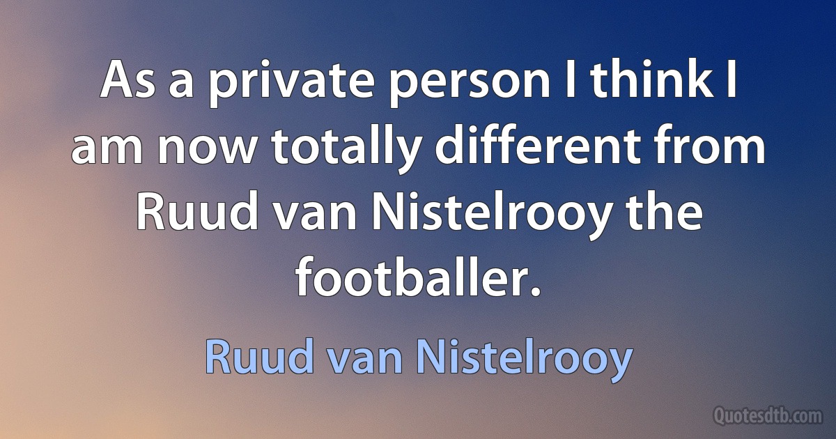 As a private person I think I am now totally different from Ruud van Nistelrooy the footballer. (Ruud van Nistelrooy)