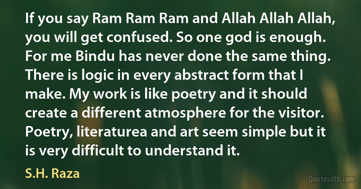 If you say Ram Ram Ram and Allah Allah Allah, you will get confused. So one god is enough. For me Bindu has never done the same thing. There is logic in every abstract form that I make. My work is like poetry and it should create a different atmosphere for the visitor. Poetry, literaturea and art seem simple but it is very difficult to understand it. (S.H. Raza)