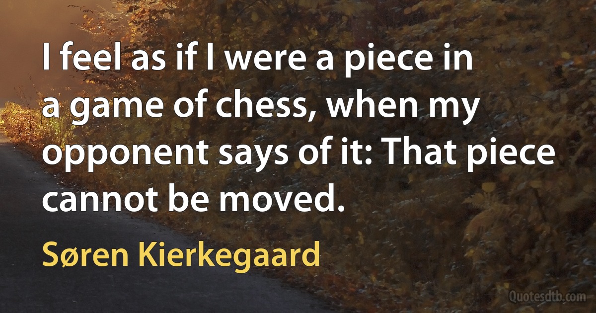 I feel as if I were a piece in a game of chess, when my opponent says of it: That piece cannot be moved. (Søren Kierkegaard)