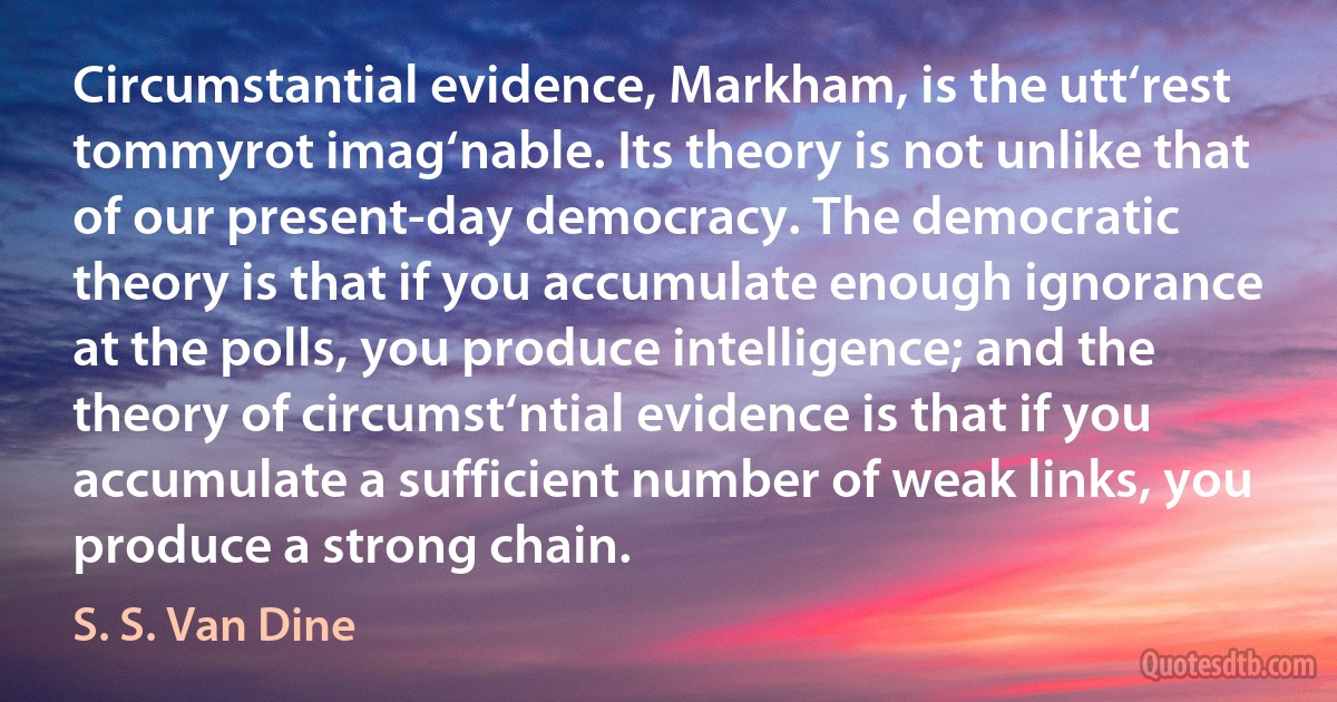 Circumstantial evidence, Markham, is the utt‘rest tommyrot imag‘nable. Its theory is not unlike that of our present-day democracy. The democratic theory is that if you accumulate enough ignorance at the polls, you produce intelligence; and the theory of circumst‘ntial evidence is that if you accumulate a sufficient number of weak links, you produce a strong chain. (S. S. Van Dine)