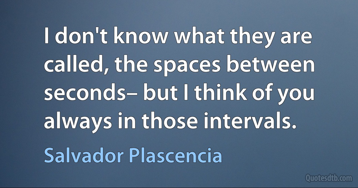 I don't know what they are called, the spaces between seconds– but I think of you always in those intervals. (Salvador Plascencia)