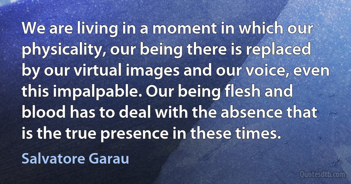 We are living in a moment in which our physicality, our being there is replaced by our virtual images and our voice, even this impalpable. Our being flesh and blood has to deal with the absence that is the true presence in these times. (Salvatore Garau)