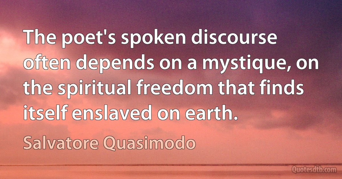 The poet's spoken discourse often depends on a mystique, on the spiritual freedom that finds itself enslaved on earth. (Salvatore Quasimodo)