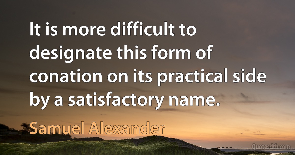 It is more difficult to designate this form of conation on its practical side by a satisfactory name. (Samuel Alexander)