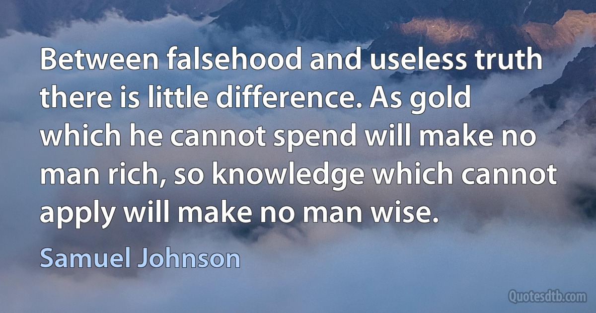 Between falsehood and useless truth there is little difference. As gold which he cannot spend will make no man rich, so knowledge which cannot apply will make no man wise. (Samuel Johnson)