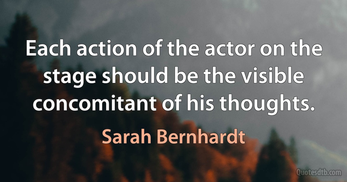 Each action of the actor on the stage should be the visible concomitant of his thoughts. (Sarah Bernhardt)