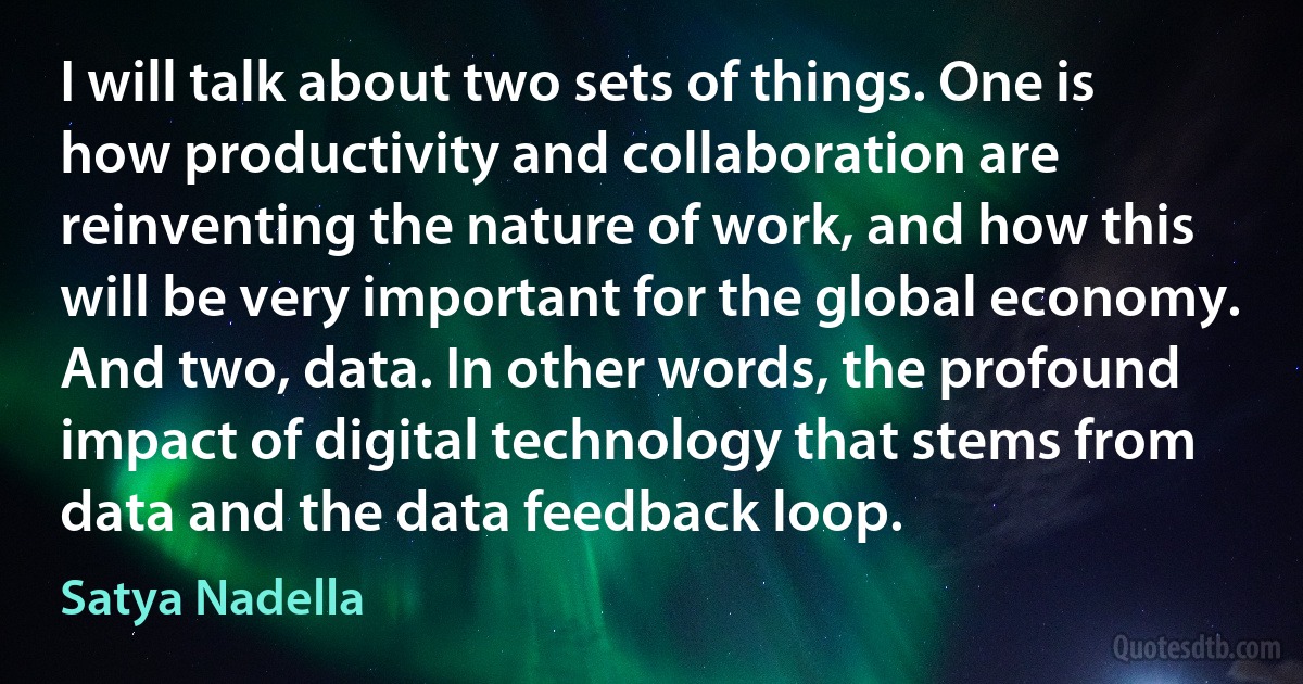 I will talk about two sets of things. One is how productivity and collaboration are reinventing the nature of work, and how this will be very important for the global economy. And two, data. In other words, the profound impact of digital technology that stems from data and the data feedback loop. (Satya Nadella)