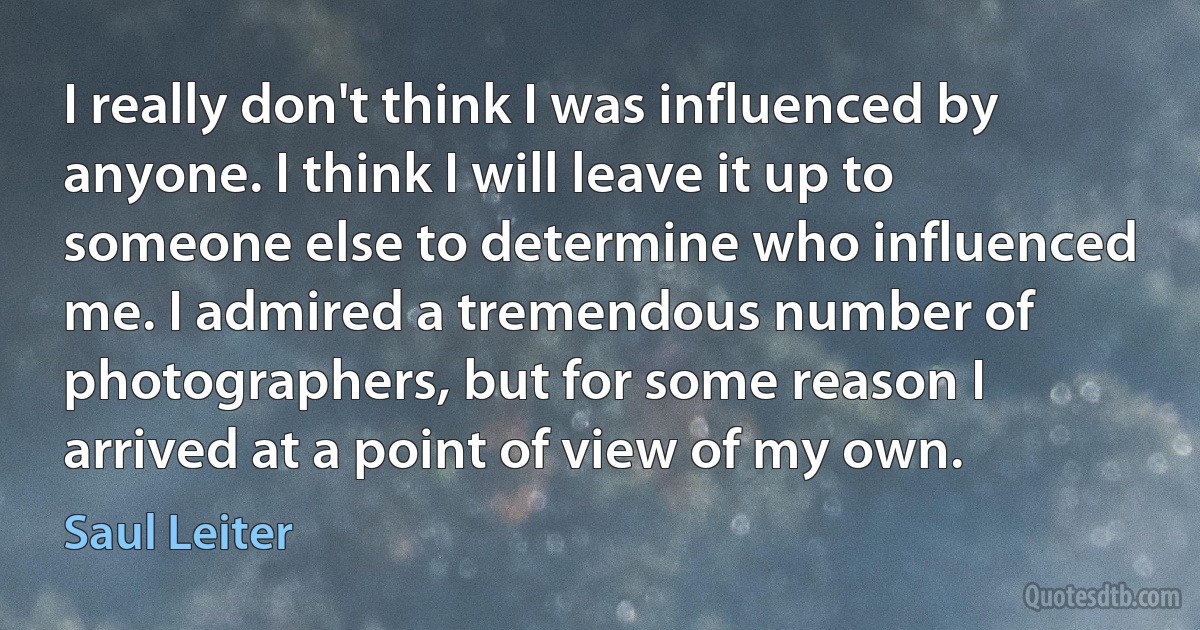 I really don't think I was influenced by anyone. I think I will leave it up to someone else to determine who influenced me. I admired a tremendous number of photographers, but for some reason I arrived at a point of view of my own. (Saul Leiter)