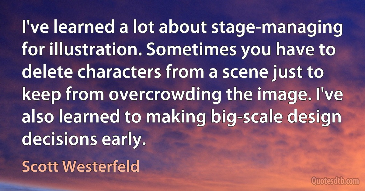 I've learned a lot about stage-managing for illustration. Sometimes you have to delete characters from a scene just to keep from overcrowding the image. I've also learned to making big-scale design decisions early. (Scott Westerfeld)