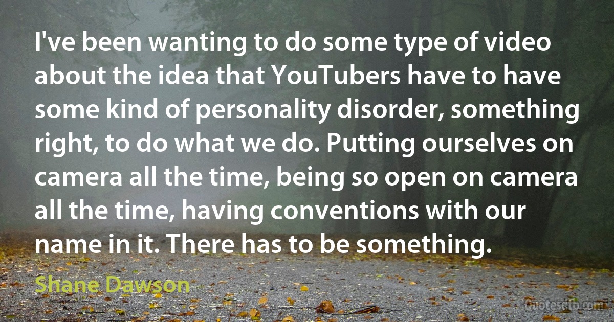 I've been wanting to do some type of video about the idea that YouTubers have to have some kind of personality disorder, something right, to do what we do. Putting ourselves on camera all the time, being so open on camera all the time, having conventions with our name in it. There has to be something. (Shane Dawson)