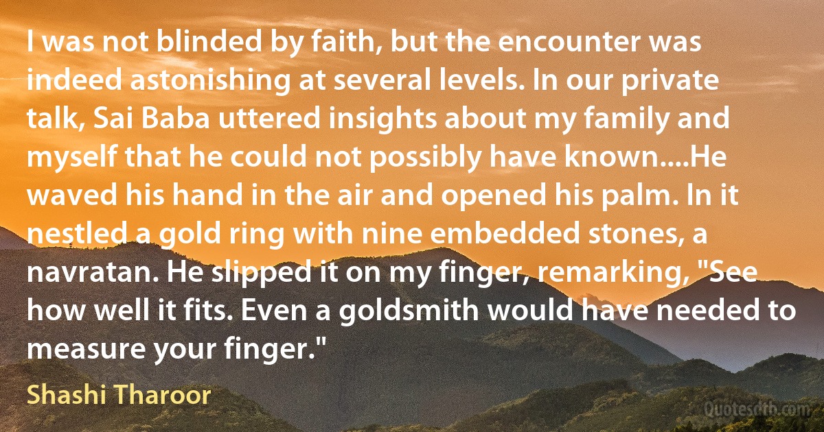 I was not blinded by faith, but the encounter was indeed astonishing at several levels. In our private talk, Sai Baba uttered insights about my family and myself that he could not possibly have known....He waved his hand in the air and opened his palm. In it nestled a gold ring with nine embedded stones, a navratan. He slipped it on my finger, remarking, "See how well it fits. Even a goldsmith would have needed to measure your finger." (Shashi Tharoor)