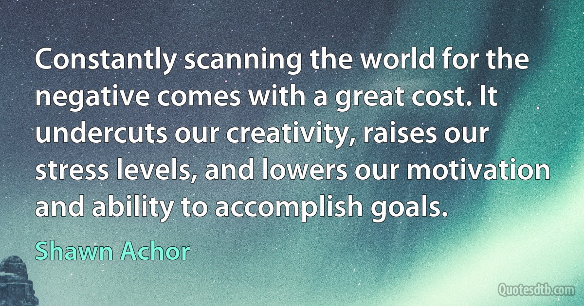 Constantly scanning the world for the negative comes with a great cost. It undercuts our creativity, raises our stress levels, and lowers our motivation and ability to accomplish goals. (Shawn Achor)