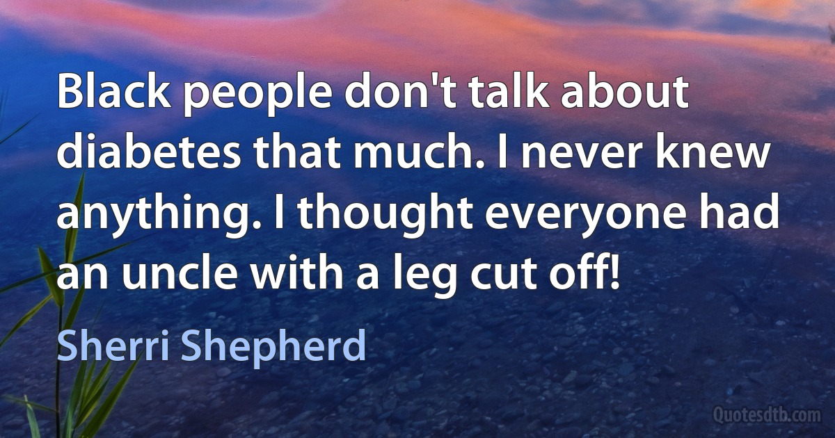 Black people don't talk about diabetes that much. I never knew anything. I thought everyone had an uncle with a leg cut off! (Sherri Shepherd)