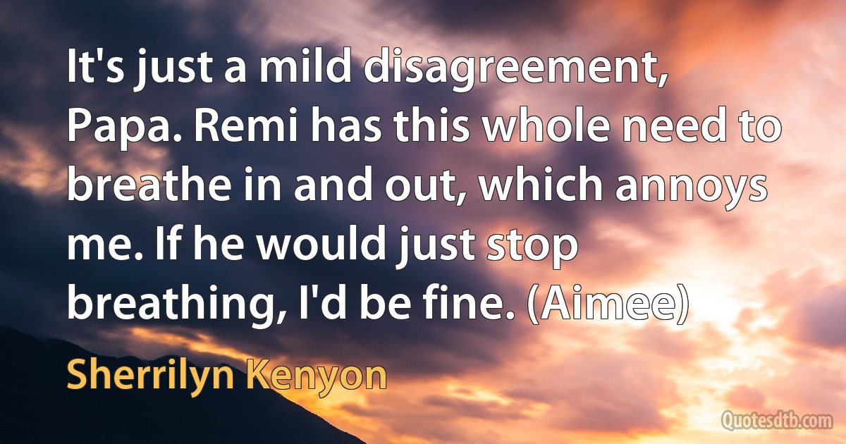 It's just a mild disagreement, Papa. Remi has this whole need to breathe in and out, which annoys me. If he would just stop breathing, I'd be fine. (Aimee) (Sherrilyn Kenyon)