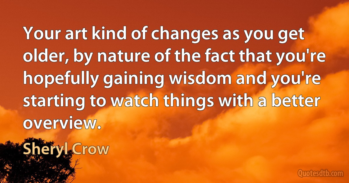 Your art kind of changes as you get older, by nature of the fact that you're hopefully gaining wisdom and you're starting to watch things with a better overview. (Sheryl Crow)