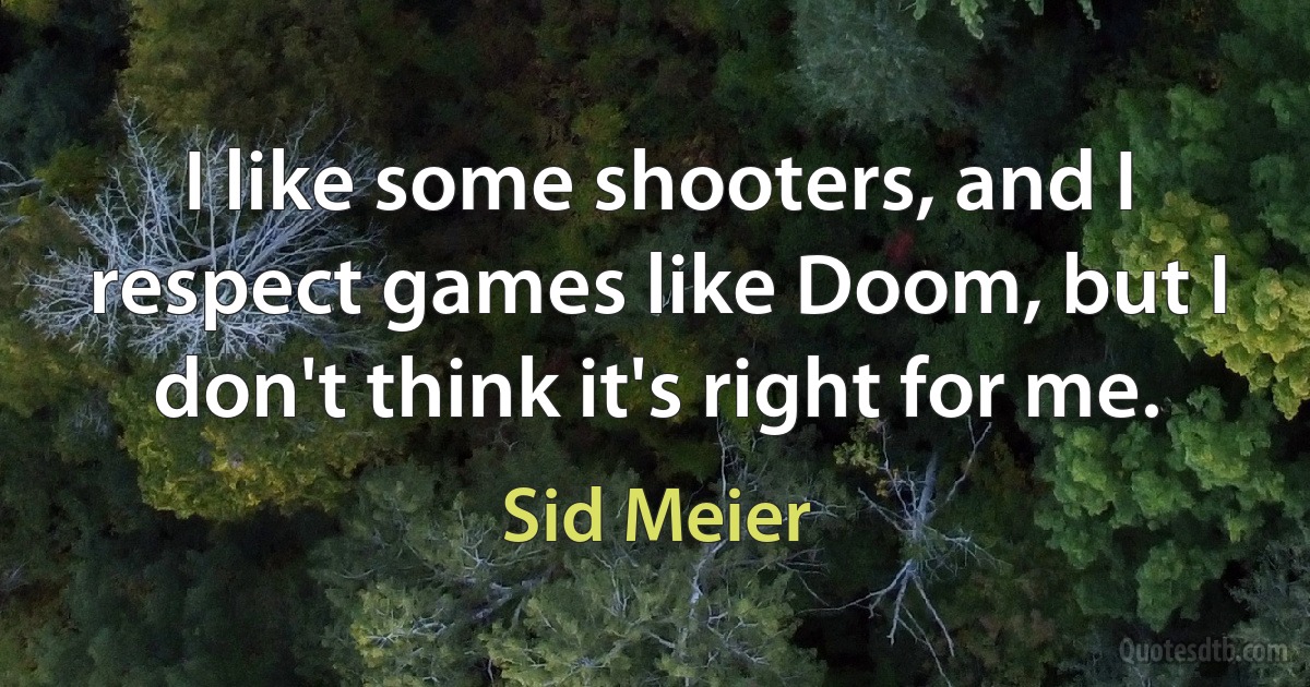 I like some shooters, and I respect games like Doom, but I don't think it's right for me. (Sid Meier)