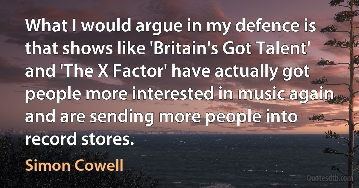 What I would argue in my defence is that shows like 'Britain's Got Talent' and 'The X Factor' have actually got people more interested in music again and are sending more people into record stores. (Simon Cowell)