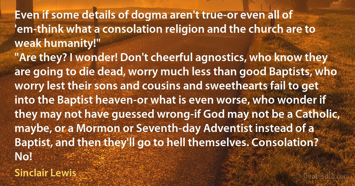 Even if some details of dogma aren't true-or even all of 'em-think what a consolation religion and the church are to weak humanity!"
"Are they? I wonder! Don't cheerful agnostics, who know they are going to die dead, worry much less than good Baptists, who worry lest their sons and cousins and sweethearts fail to get into the Baptist heaven-or what is even worse, who wonder if they may not have guessed wrong-if God may not be a Catholic, maybe, or a Mormon or Seventh-day Adventist instead of a Baptist, and then they'll go to hell themselves. Consolation? No! (Sinclair Lewis)