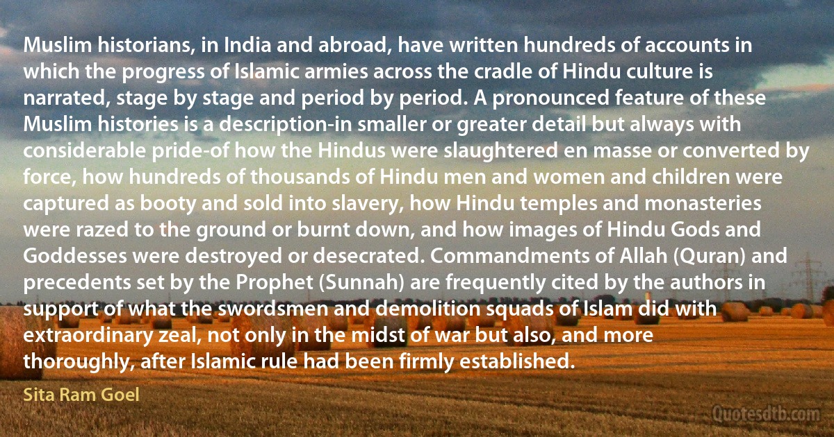 Muslim historians, in India and abroad, have written hundreds of accounts in which the progress of Islamic armies across the cradle of Hindu culture is narrated, stage by stage and period by period. A pronounced feature of these Muslim histories is a description-in smaller or greater detail but always with considerable pride-of how the Hindus were slaughtered en masse or converted by force, how hundreds of thousands of Hindu men and women and children were captured as booty and sold into slavery, how Hindu temples and monasteries were razed to the ground or burnt down, and how images of Hindu Gods and Goddesses were destroyed or desecrated. Commandments of Allah (Quran) and precedents set by the Prophet (Sunnah) are frequently cited by the authors in support of what the swordsmen and demolition squads of Islam did with extraordinary zeal, not only in the midst of war but also, and more thoroughly, after Islamic rule had been firmly established. (Sita Ram Goel)