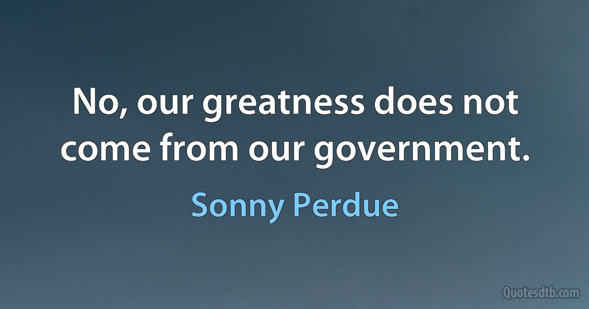 No, our greatness does not come from our government. (Sonny Perdue)