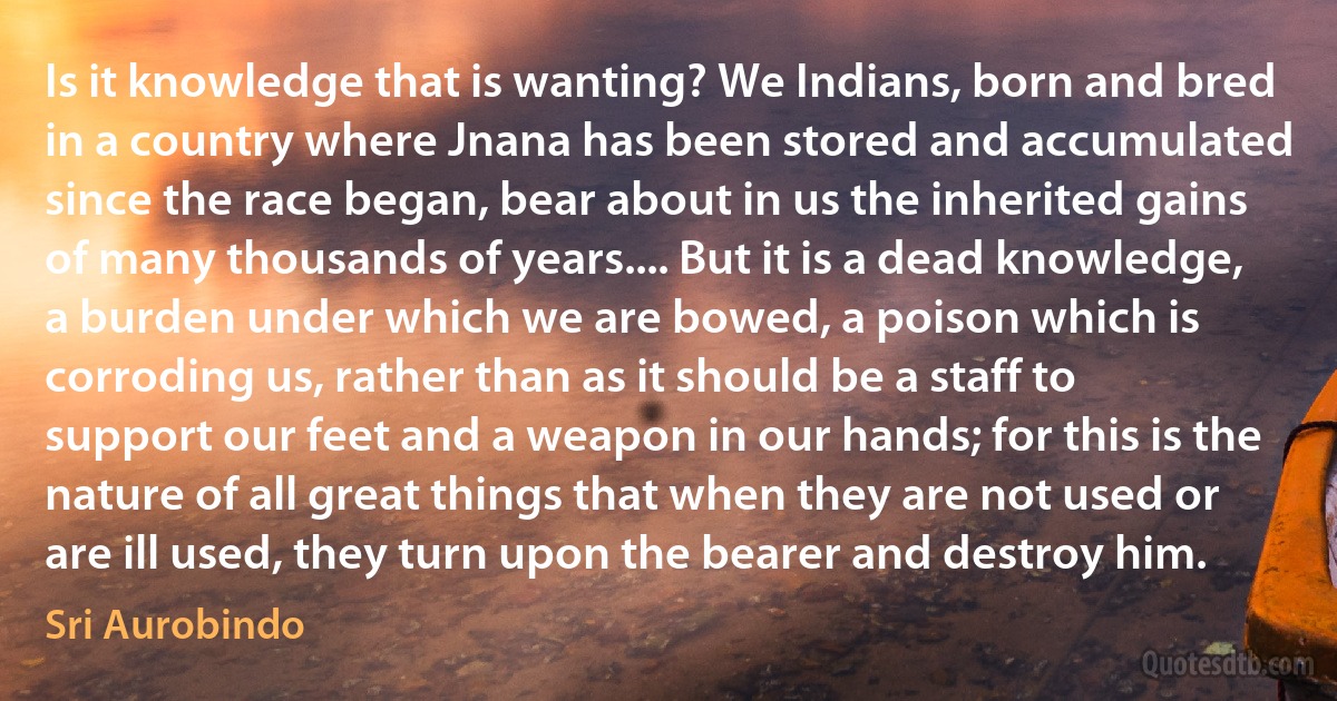 Is it knowledge that is wanting? We Indians, born and bred in a country where Jnana has been stored and accumulated since the race began, bear about in us the inherited gains of many thousands of years.... But it is a dead knowledge, a burden under which we are bowed, a poison which is corroding us, rather than as it should be a staff to support our feet and a weapon in our hands; for this is the nature of all great things that when they are not used or are ill used, they turn upon the bearer and destroy him. (Sri Aurobindo)