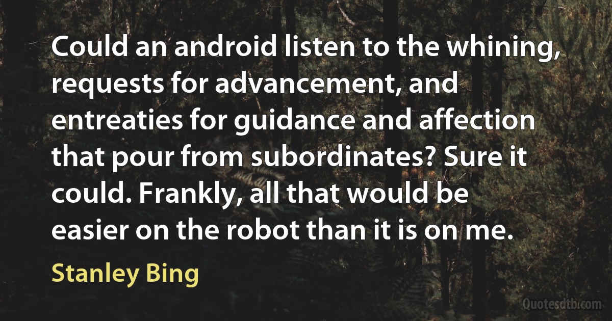 Could an android listen to the whining, requests for advancement, and entreaties for guidance and affection that pour from subordinates? Sure it could. Frankly, all that would be easier on the robot than it is on me. (Stanley Bing)