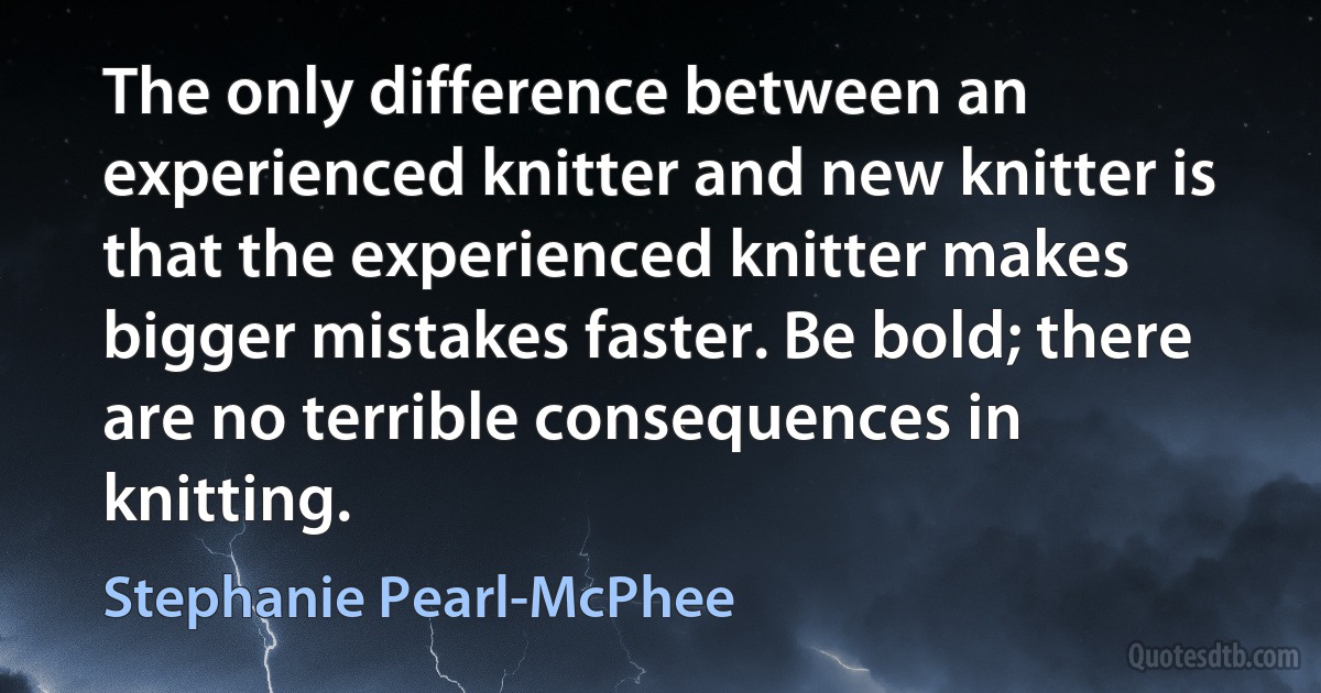 The only difference between an experienced knitter and new knitter is that the experienced knitter makes bigger mistakes faster. Be bold; there are no terrible consequences in knitting. (Stephanie Pearl-McPhee)