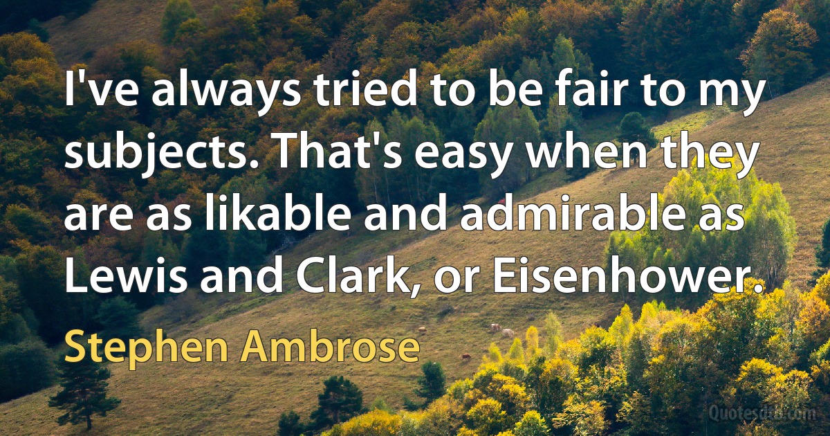 I've always tried to be fair to my subjects. That's easy when they are as likable and admirable as Lewis and Clark, or Eisenhower. (Stephen Ambrose)