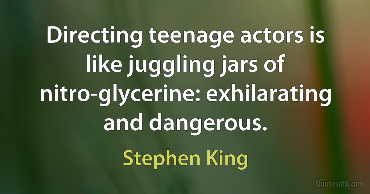 Directing teenage actors is like juggling jars of nitro-glycerine: exhilarating and dangerous. (Stephen King)