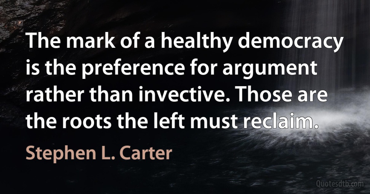 The mark of a healthy democracy is the preference for argument rather than invective. Those are the roots the left must reclaim. (Stephen L. Carter)