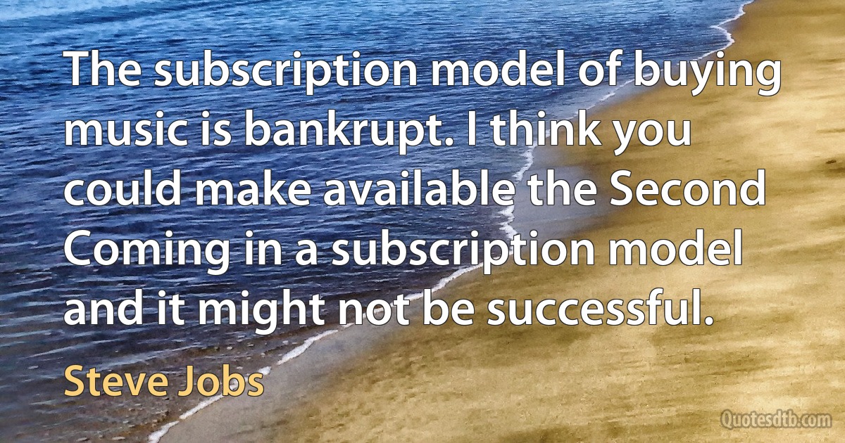 The subscription model of buying music is bankrupt. I think you could make available the Second Coming in a subscription model and it might not be successful. (Steve Jobs)