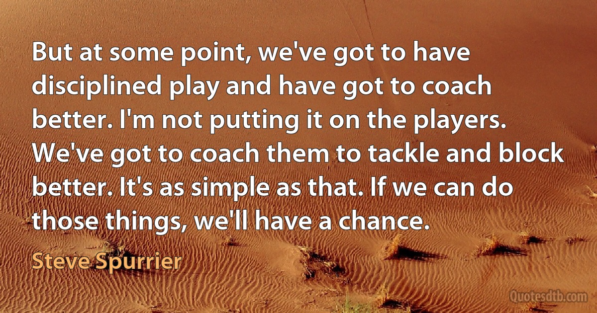 But at some point, we've got to have disciplined play and have got to coach better. I'm not putting it on the players. We've got to coach them to tackle and block better. It's as simple as that. If we can do those things, we'll have a chance. (Steve Spurrier)