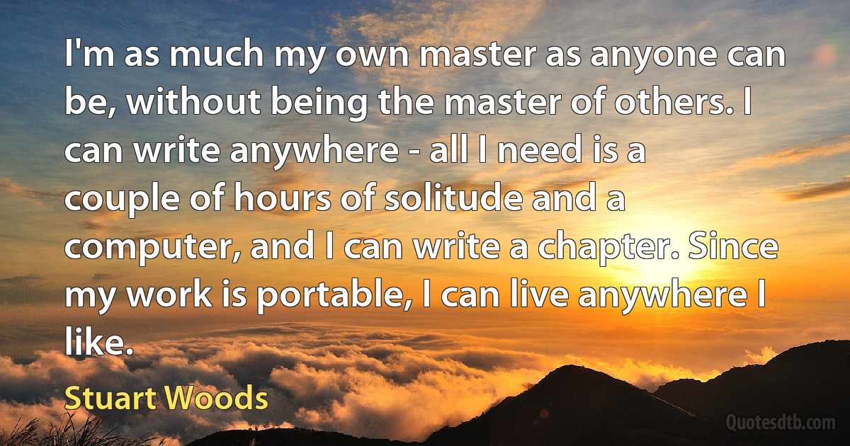 I'm as much my own master as anyone can be, without being the master of others. I can write anywhere - all I need is a couple of hours of solitude and a computer, and I can write a chapter. Since my work is portable, I can live anywhere I like. (Stuart Woods)