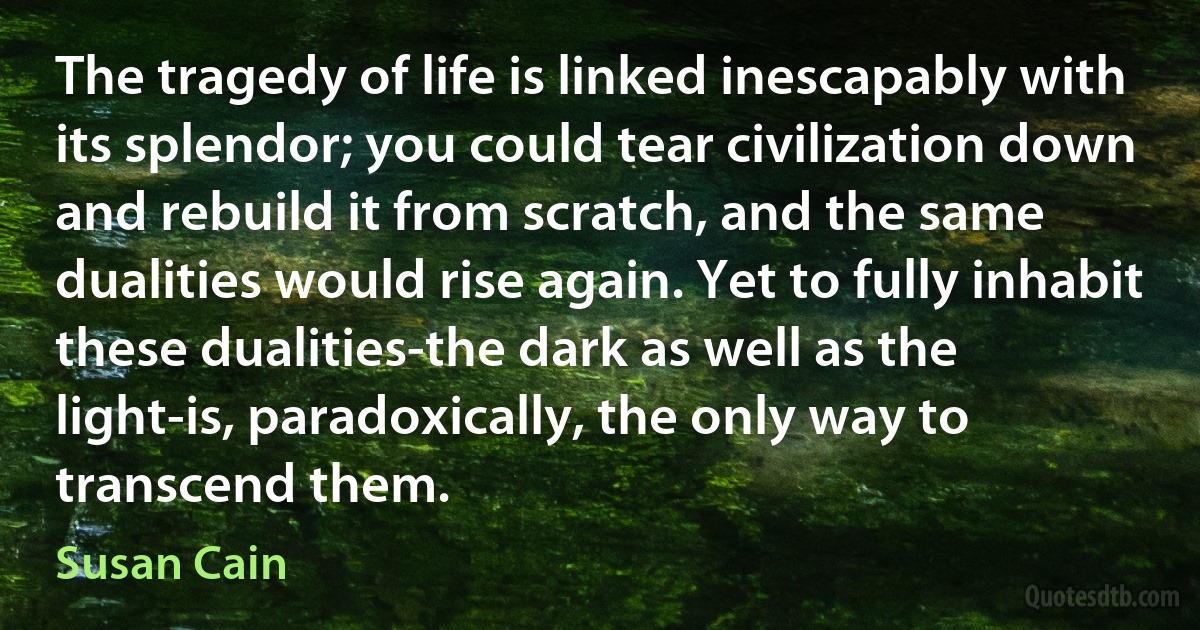 The tragedy of life is linked inescapably with its splendor; you could tear civilization down and rebuild it from scratch, and the same dualities would rise again. Yet to fully inhabit these dualities-the dark as well as the light-is, paradoxically, the only way to transcend them. (Susan Cain)