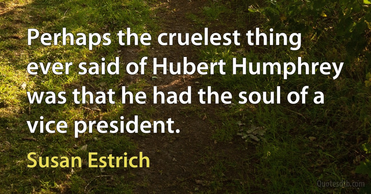 Perhaps the cruelest thing ever said of Hubert Humphrey was that he had the soul of a vice president. (Susan Estrich)