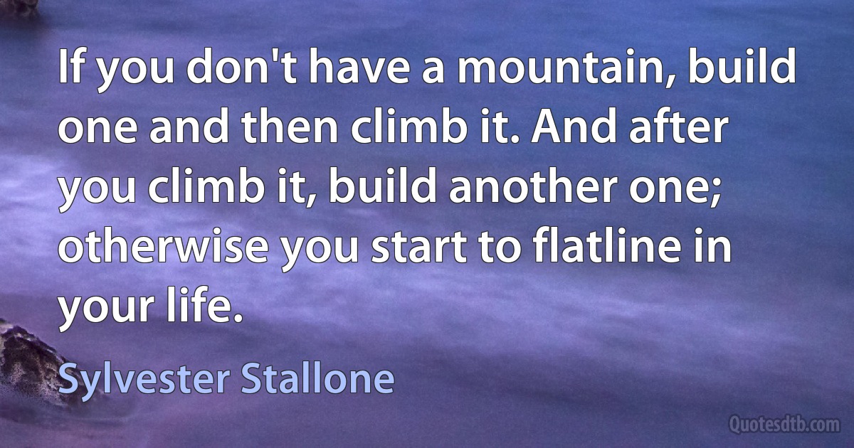 If you don't have a mountain, build one and then climb it. And after you climb it, build another one; otherwise you start to flatline in your life. (Sylvester Stallone)