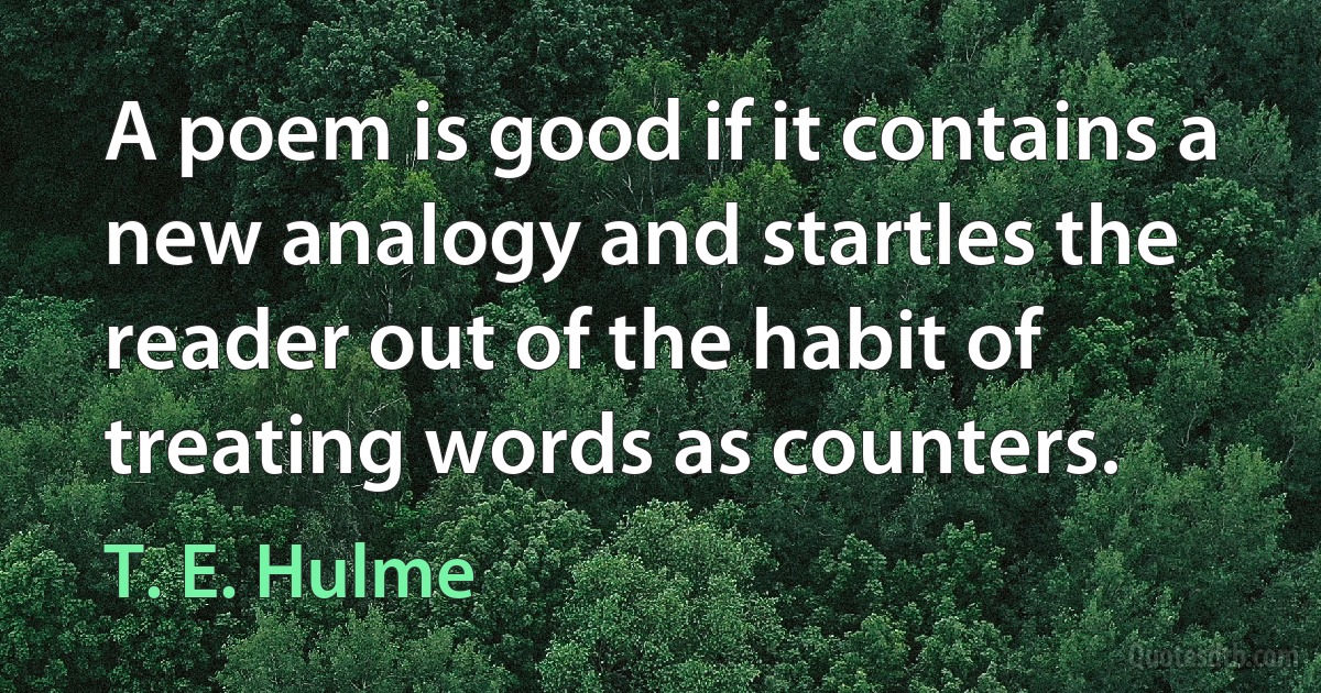 A poem is good if it contains a new analogy and startles the reader out of the habit of treating words as counters. (T. E. Hulme)