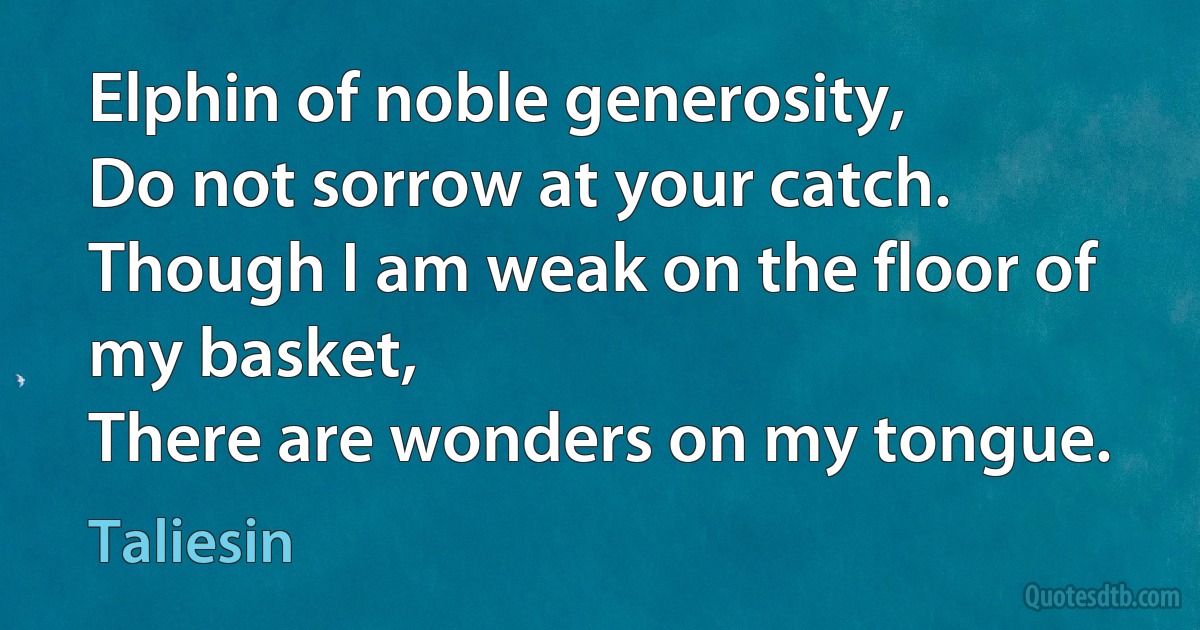 Elphin of noble generosity,
Do not sorrow at your catch.
Though I am weak on the floor of my basket,
There are wonders on my tongue. (Taliesin)