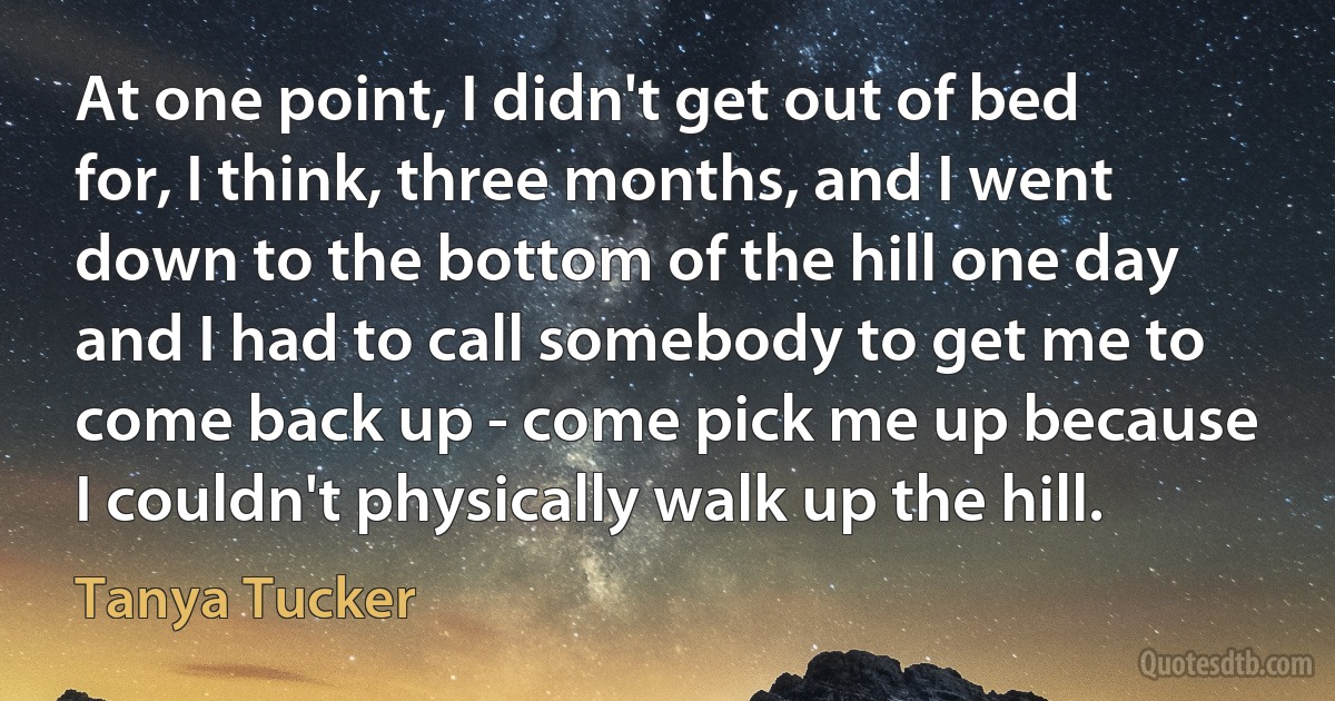 At one point, I didn't get out of bed for, I think, three months, and I went down to the bottom of the hill one day and I had to call somebody to get me to come back up - come pick me up because I couldn't physically walk up the hill. (Tanya Tucker)