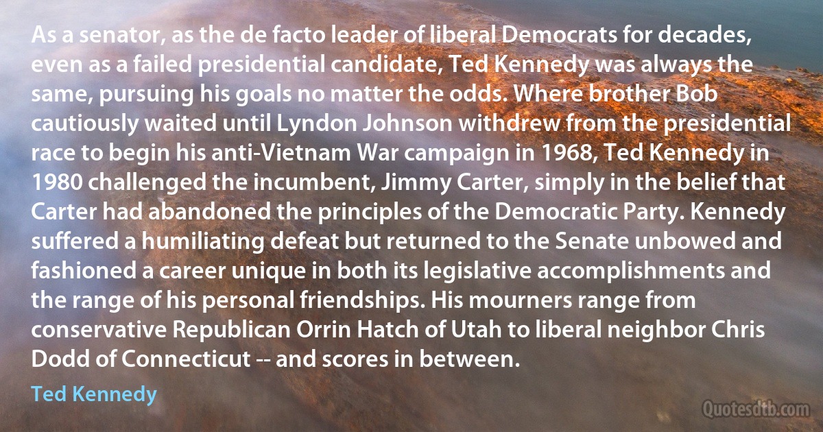 As a senator, as the de facto leader of liberal Democrats for decades, even as a failed presidential candidate, Ted Kennedy was always the same, pursuing his goals no matter the odds. Where brother Bob cautiously waited until Lyndon Johnson withdrew from the presidential race to begin his anti-Vietnam War campaign in 1968, Ted Kennedy in 1980 challenged the incumbent, Jimmy Carter, simply in the belief that Carter had abandoned the principles of the Democratic Party. Kennedy suffered a humiliating defeat but returned to the Senate unbowed and fashioned a career unique in both its legislative accomplishments and the range of his personal friendships. His mourners range from conservative Republican Orrin Hatch of Utah to liberal neighbor Chris Dodd of Connecticut -- and scores in between. (Ted Kennedy)