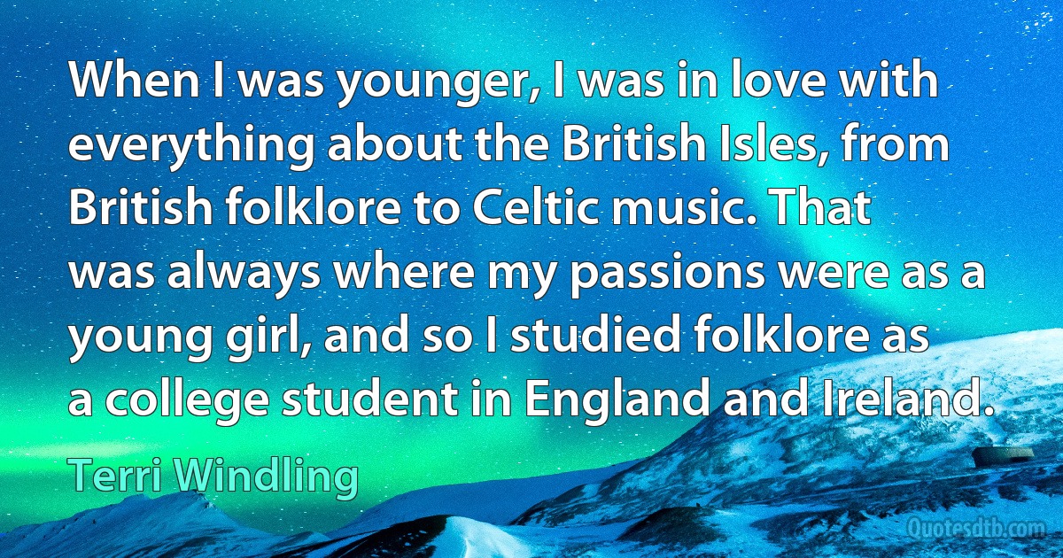 When I was younger, I was in love with everything about the British Isles, from British folklore to Celtic music. That was always where my passions were as a young girl, and so I studied folklore as a college student in England and Ireland. (Terri Windling)