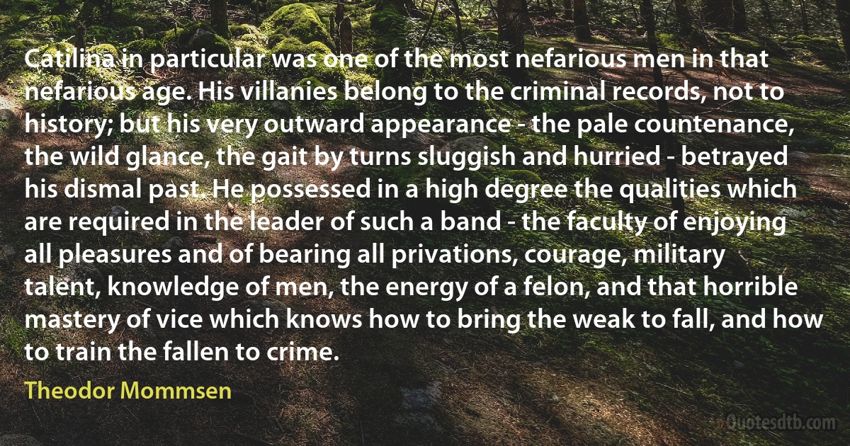 Catilina in particular was one of the most nefarious men in that nefarious age. His villanies belong to the criminal records, not to history; but his very outward appearance - the pale countenance, the wild glance, the gait by turns sluggish and hurried - betrayed his dismal past. He possessed in a high degree the qualities which are required in the leader of such a band - the faculty of enjoying all pleasures and of bearing all privations, courage, military talent, knowledge of men, the energy of a felon, and that horrible mastery of vice which knows how to bring the weak to fall, and how to train the fallen to crime. (Theodor Mommsen)