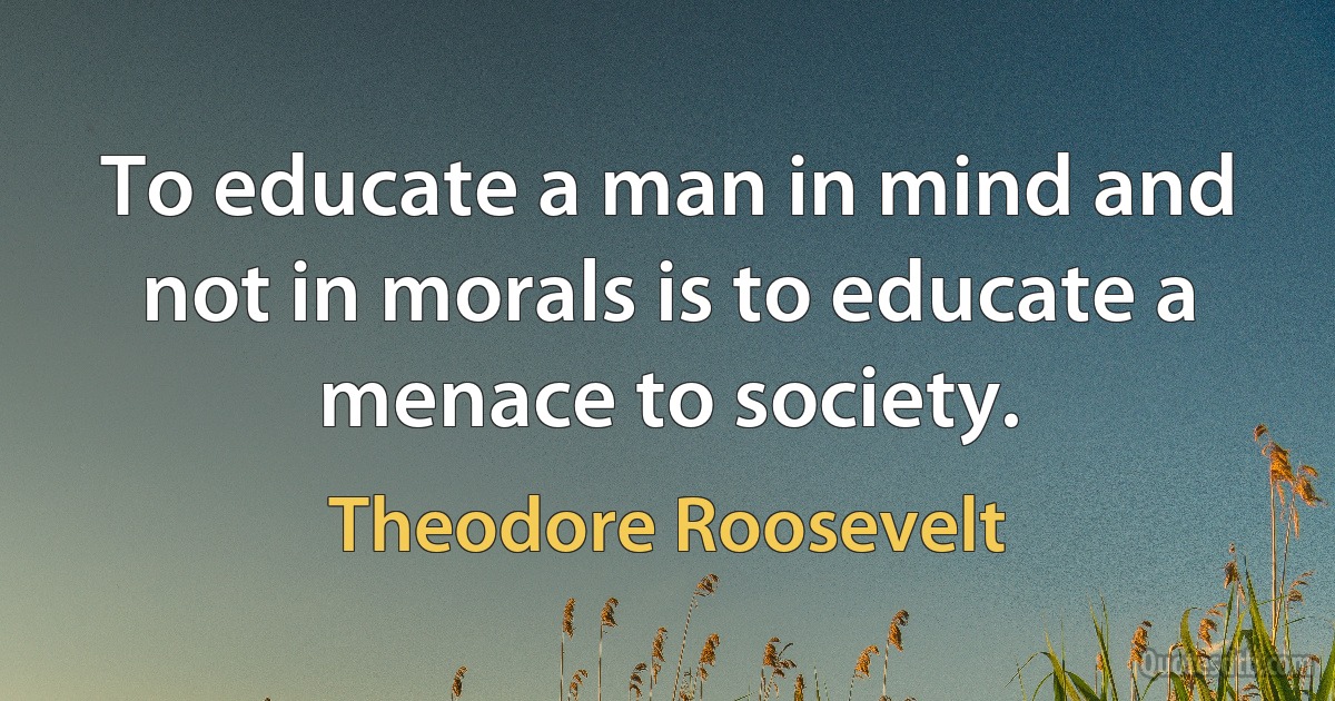 To educate a man in mind and not in morals is to educate a menace to society. (Theodore Roosevelt)