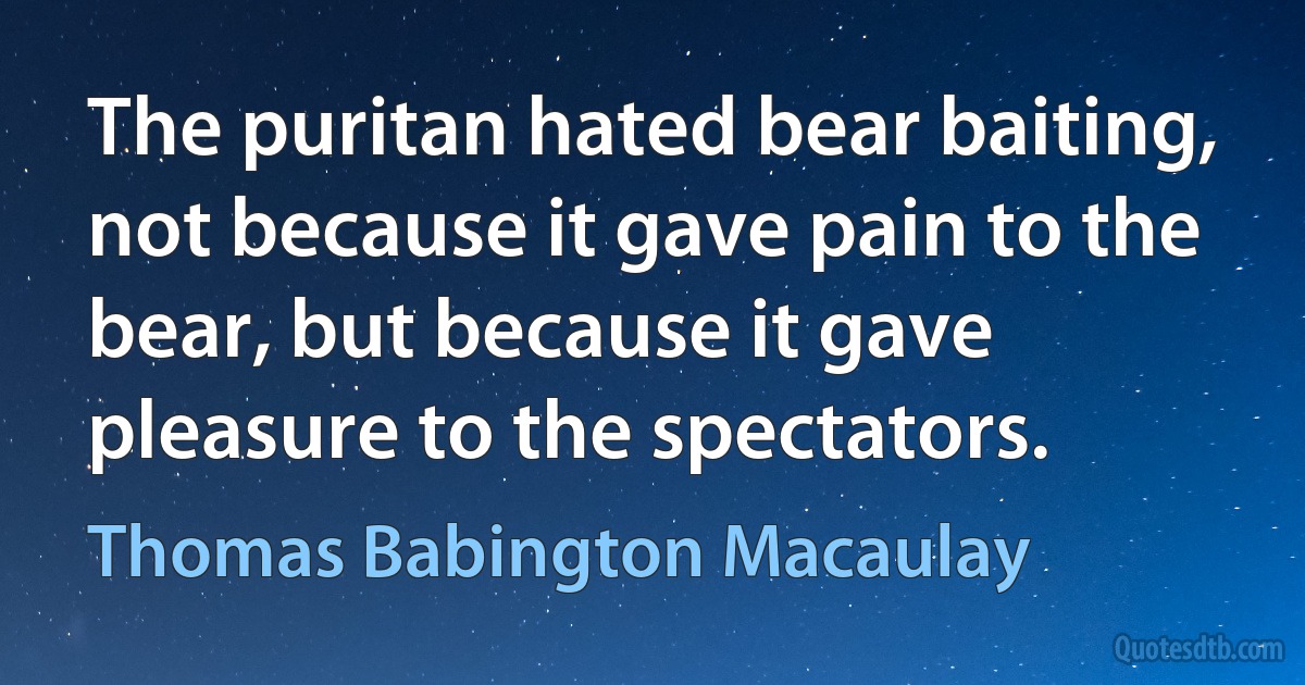 The puritan hated bear baiting, not because it gave pain to the bear, but because it gave pleasure to the spectators. (Thomas Babington Macaulay)