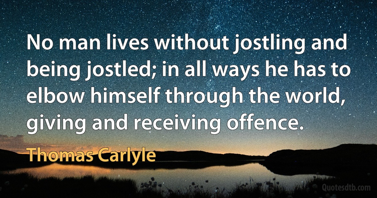 No man lives without jostling and being jostled; in all ways he has to elbow himself through the world, giving and receiving offence. (Thomas Carlyle)