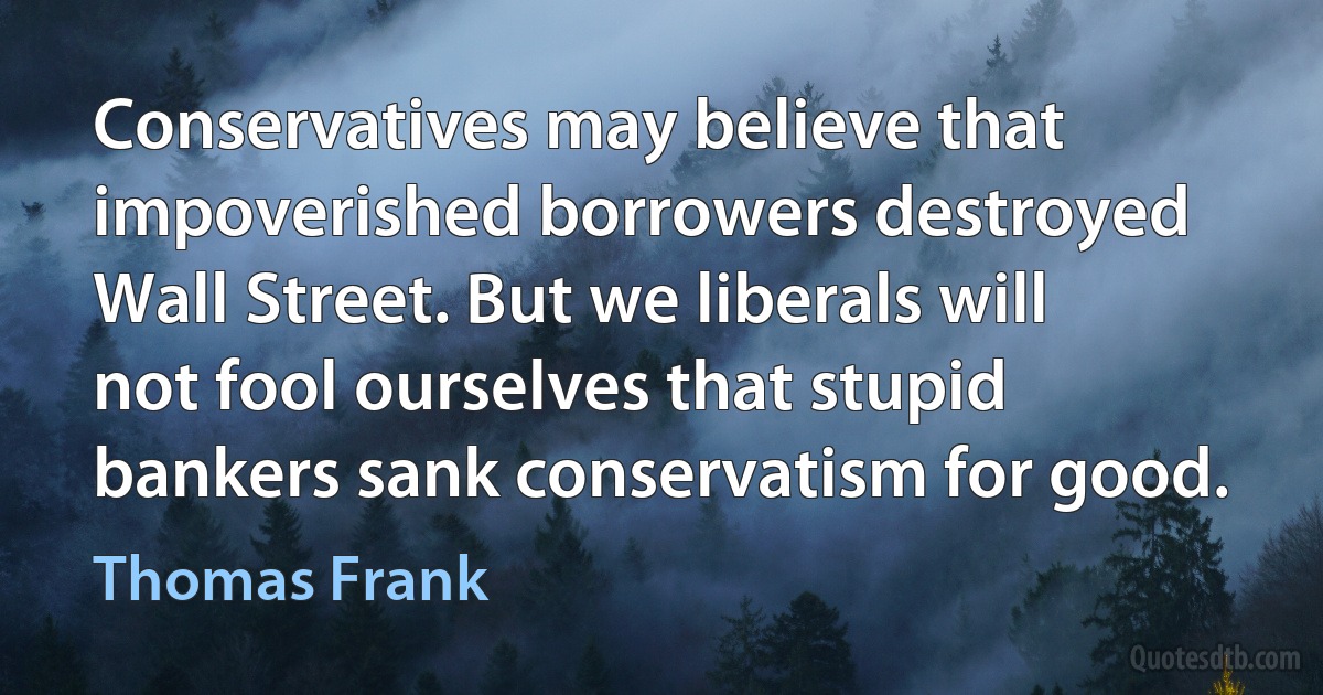 Conservatives may believe that impoverished borrowers destroyed Wall Street. But we liberals will not fool ourselves that stupid bankers sank conservatism for good. (Thomas Frank)