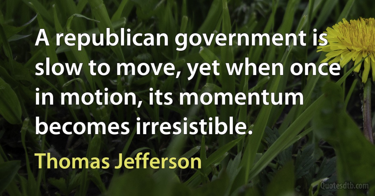 A republican government is slow to move, yet when once in motion, its momentum becomes irresistible. (Thomas Jefferson)