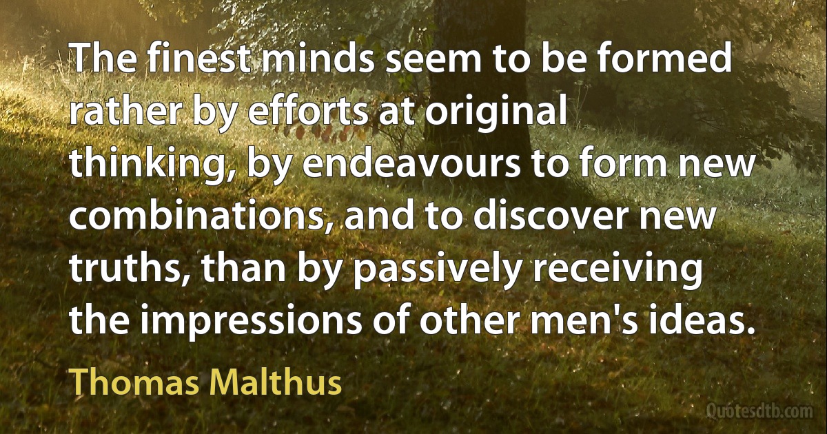 The finest minds seem to be formed rather by efforts at original thinking, by endeavours to form new combinations, and to discover new truths, than by passively receiving the impressions of other men's ideas. (Thomas Malthus)